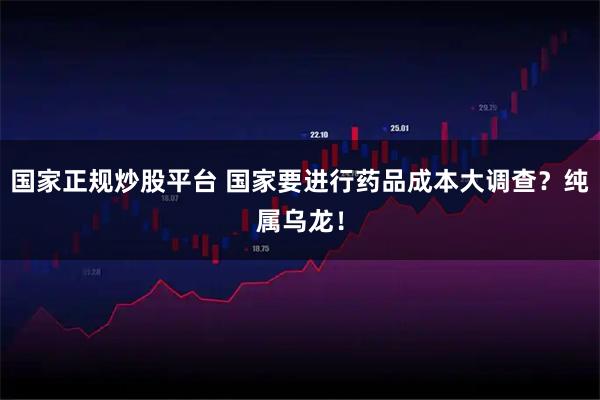 国家正规炒股平台 国家要进行药品成本大调查？纯属乌龙！