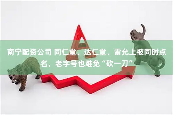 南宁配资公司 同仁堂、达仁堂、雷允上被同时点名，老字号也难免“砍一刀”