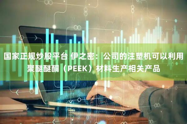 国家正规炒股平台 伊之密：公司的注塑机可以利用聚醚醚酮（PEEK）材料生产相关产品