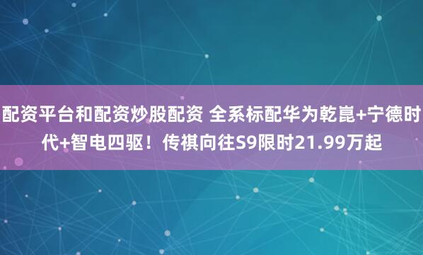 配资平台和配资炒股配资 全系标配华为乾崑+宁德时代+智电四驱！传祺向往S9限时21.99万起