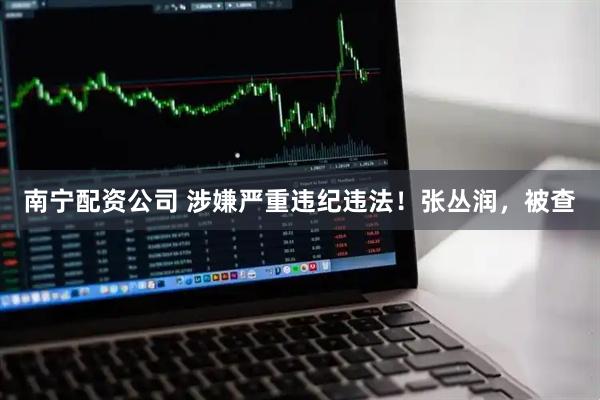 南宁配资公司 涉嫌严重违纪违法！张丛润，被查