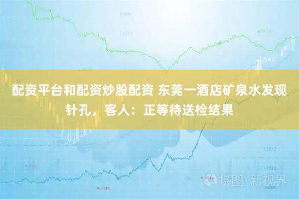 配资平台和配资炒股配资 东莞一酒店矿泉水发现针孔，客人：正等待送检结果