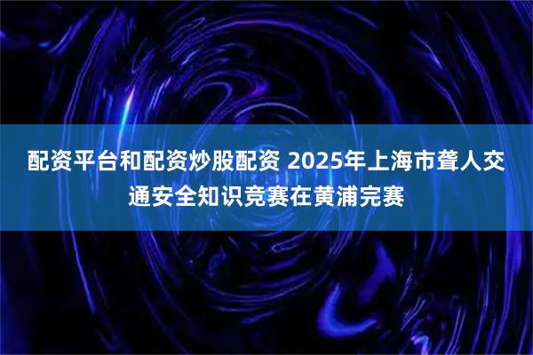 配资平台和配资炒股配资 2025年上海市聋人交通安全知识竞赛在黄浦完赛