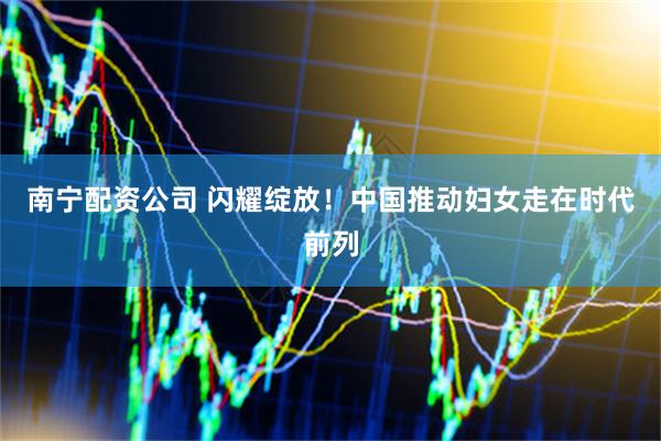 南宁配资公司 闪耀绽放！中国推动妇女走在时代前列