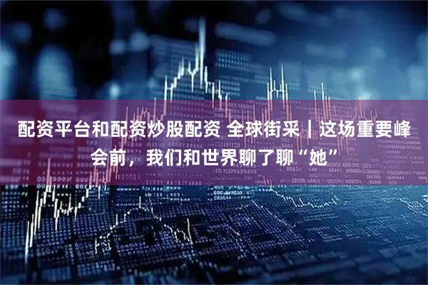 配资平台和配资炒股配资 全球街采｜这场重要峰会前，我们和世界聊了聊“她”